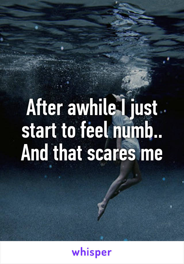 After awhile I just start to feel numb.. And that scares me