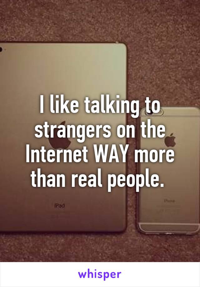 I like talking to strangers on the Internet WAY more than real people. 