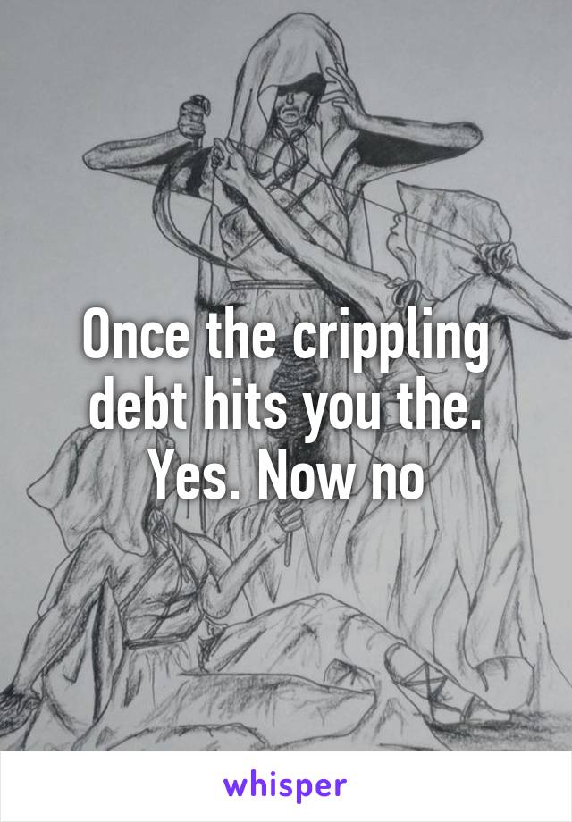 Once the crippling debt hits you the. Yes. Now no