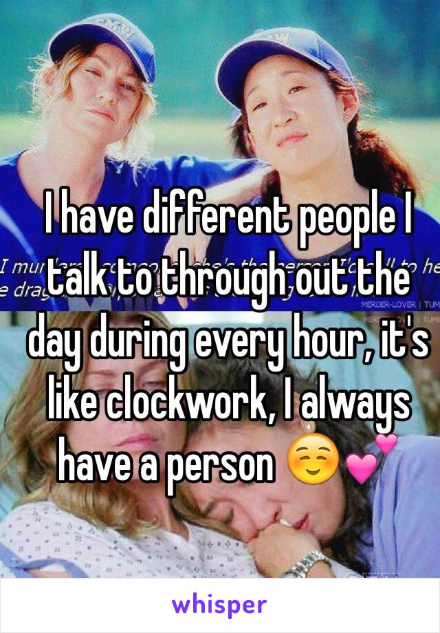 I have different people I talk to through out the day during every hour, it's like clockwork, I always have a person ☺️💕