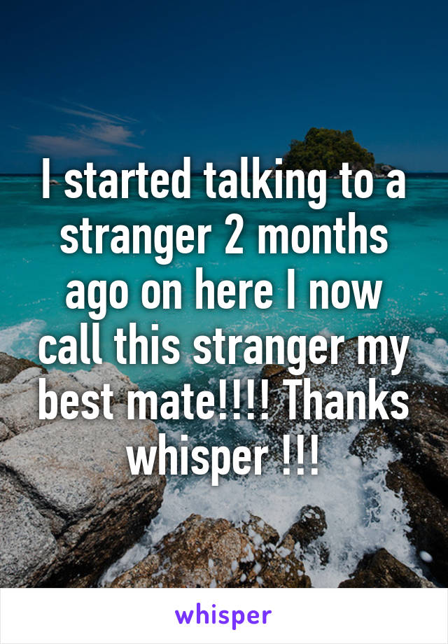 I started talking to a stranger 2 months ago on here I now call this stranger my best mate!!!! Thanks whisper !!!