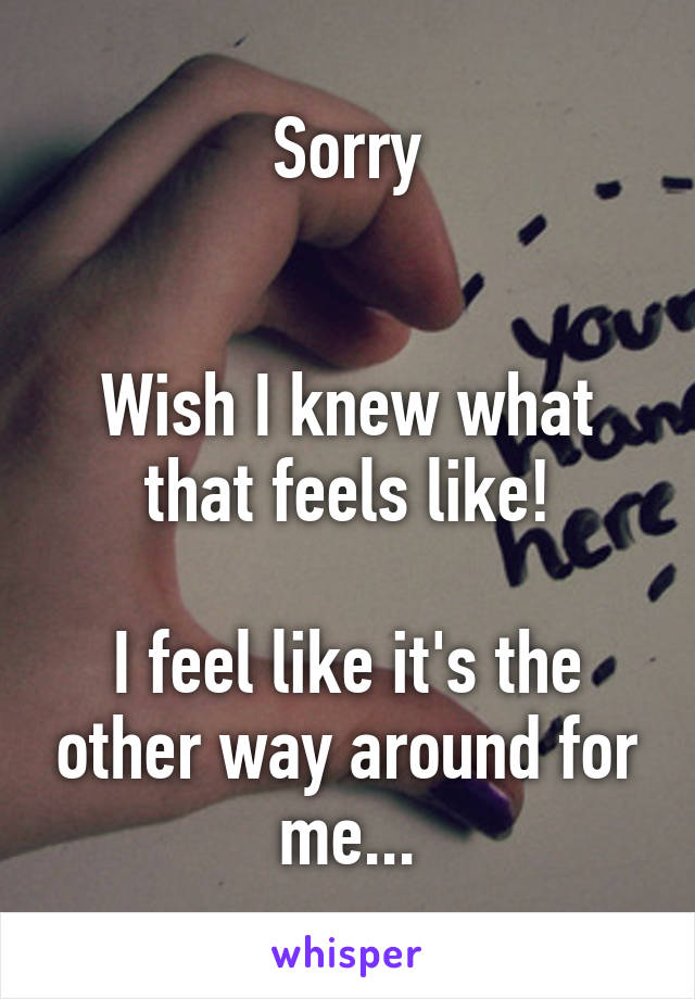 Sorry


Wish I knew what that feels like!

I feel like it's the other way around for me...