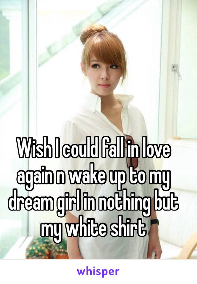 Wish I could fall in love again n wake up to my dream girl in nothing but my white shirt