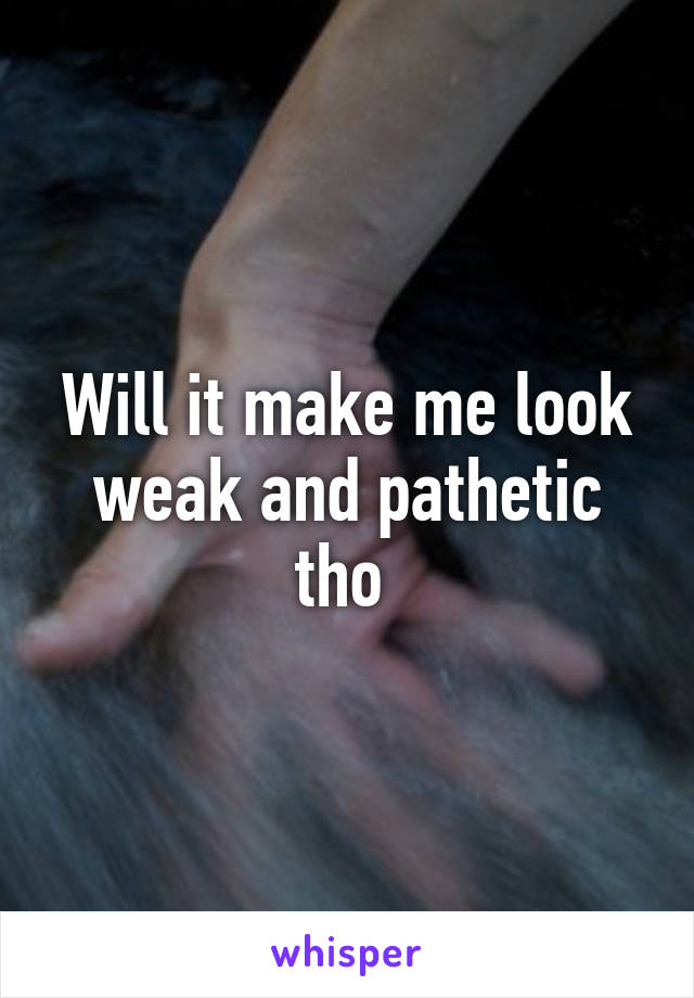 Will it make me look weak and pathetic tho 