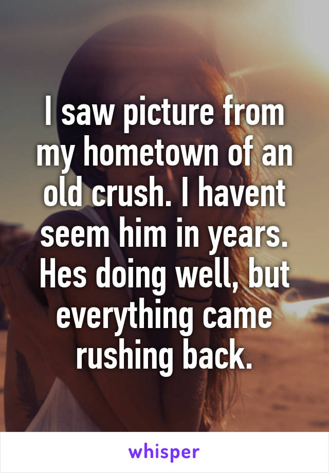 I saw picture from my hometown of an old crush. I havent seem him in years. Hes doing well, but everything came rushing back.