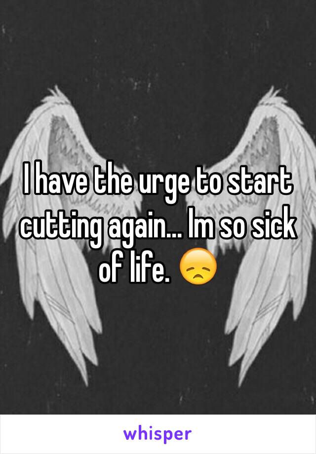 I have the urge to start cutting again... Im so sick of life. 😞