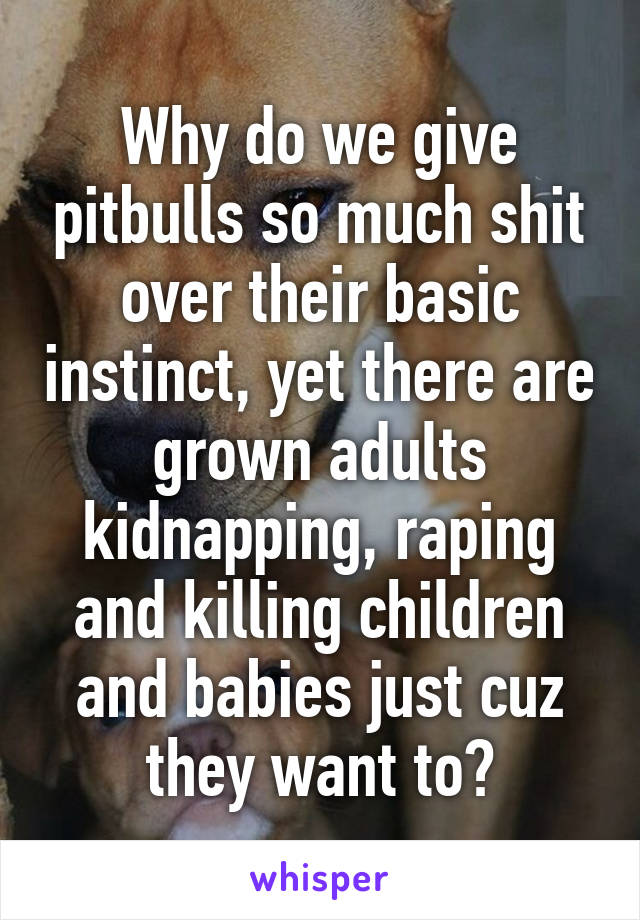 Why do we give pitbulls so much shit over their basic instinct, yet there are grown adults kidnapping, raping and killing children and babies just cuz they want to?