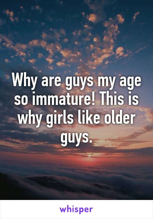 Why are guys my age so immature! This is why girls like older guys.