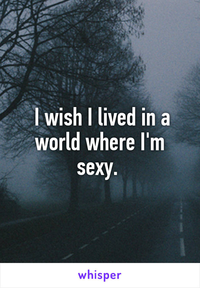  I wish I lived in a world where I'm sexy. 