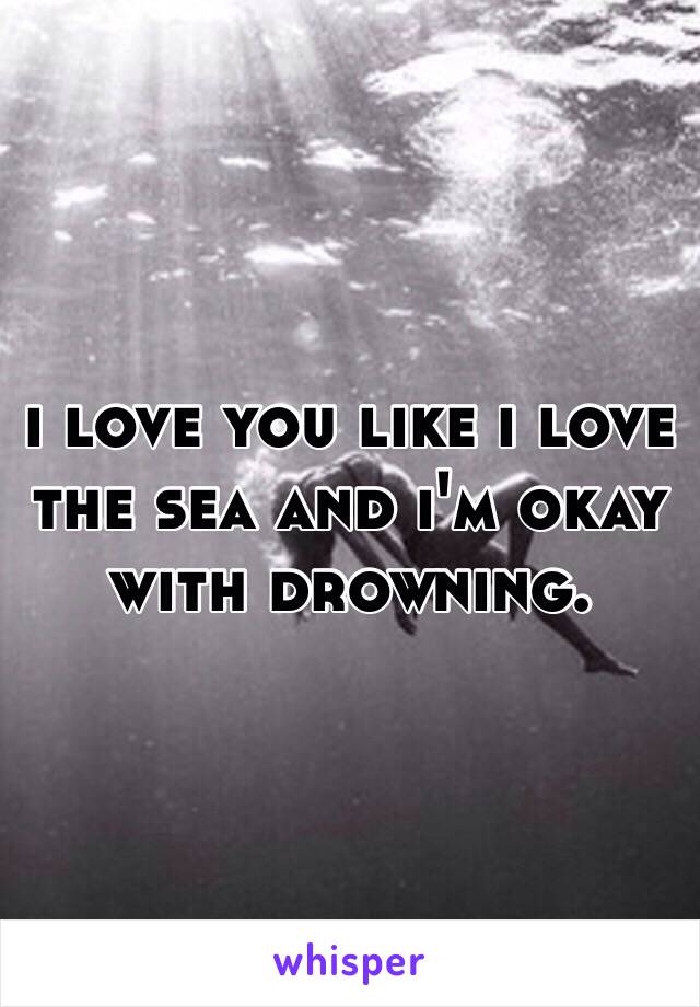 i love you like i love the sea and i'm okay with drowning.