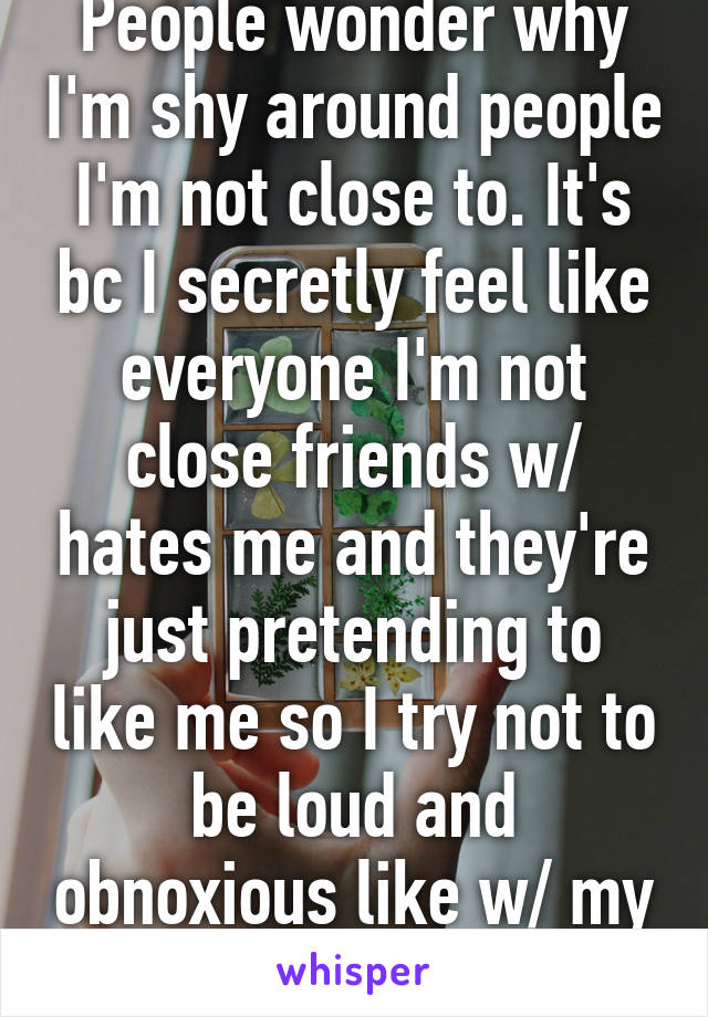 People wonder why I'm shy around people I'm not close to. It's bc I secretly feel like everyone I'm not close friends w/ hates me and they're just pretending to like me so I try not to be loud and obnoxious like w/ my best friends. 