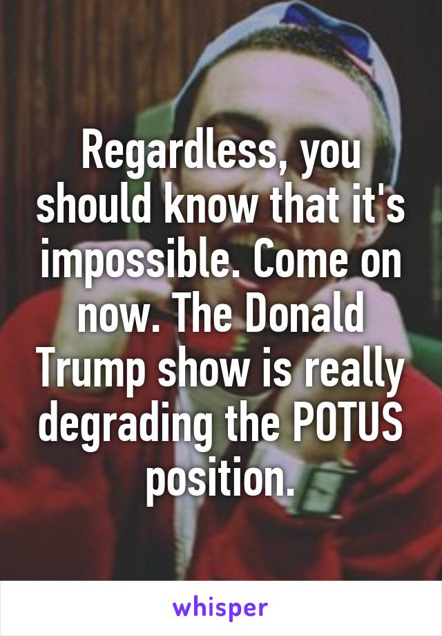 Regardless, you should know that it's impossible. Come on now. The Donald Trump show is really degrading the POTUS position.