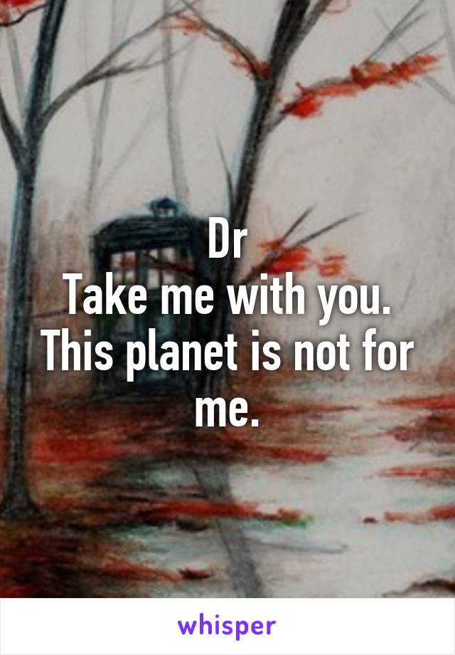 Dr
Take me with you.
This planet is not for me.