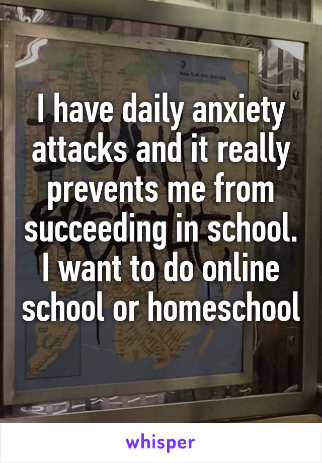 I have daily anxiety attacks and it really prevents me from succeeding in school. I want to do online school or homeschool 