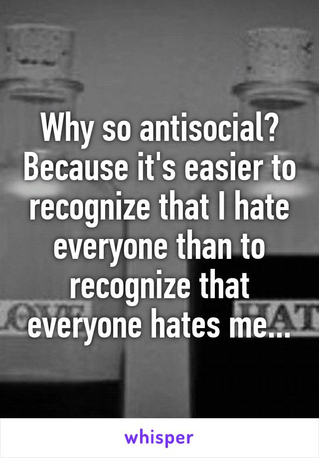 Why so antisocial? Because it's easier to recognize that I hate everyone than to recognize that everyone hates me...