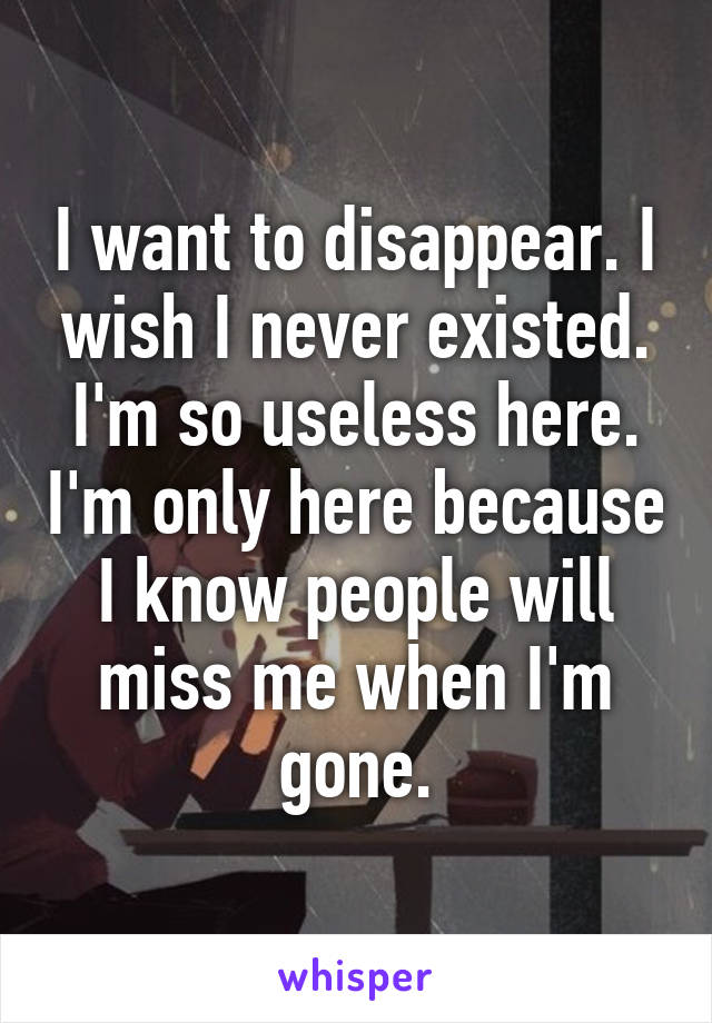 I want to disappear. I wish I never existed. I'm so useless here. I'm only here because I know people will miss me when I'm gone.