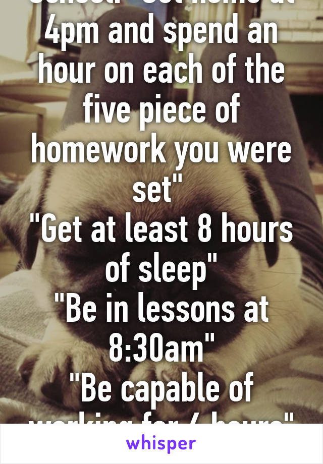 School: "Get home at 4pm and spend an hour on each of the five piece of homework you were set" 
"Get at least 8 hours of sleep"
"Be in lessons at 8:30am"
"Be capable of working for 6 hours" "Make 0 mistakes" 