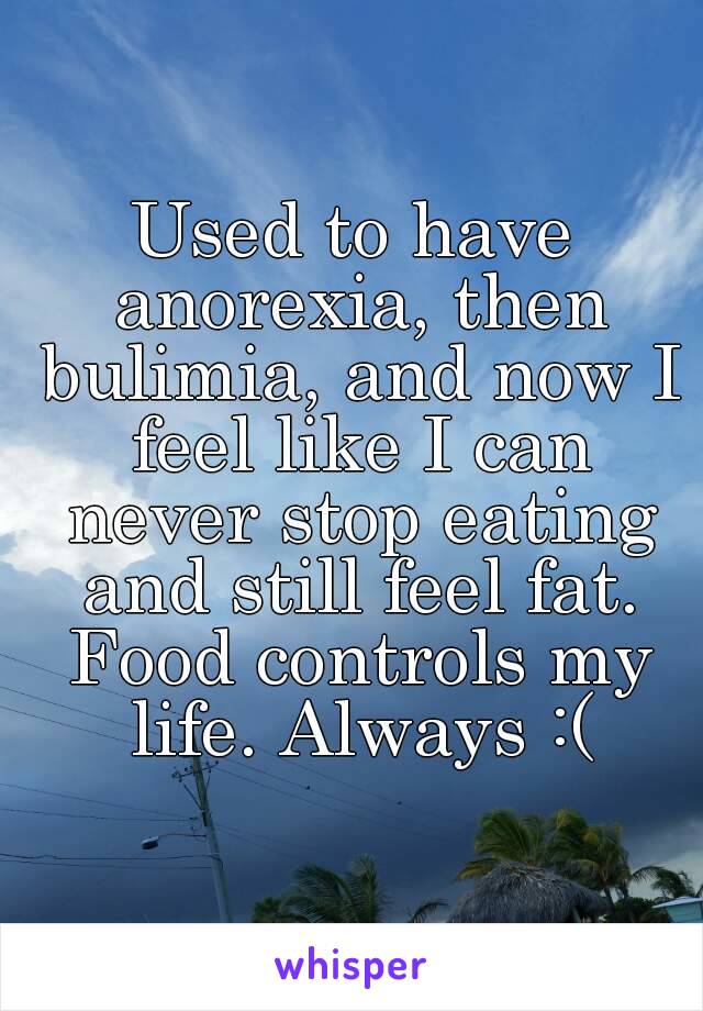 Used to have anorexia, then bulimia, and now I feel like I can never stop eating and still feel fat. Food controls my life. Always :(