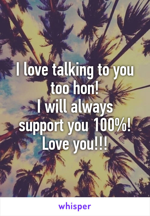 I love talking to you too hon!
I will always support you 100%!
Love you!!!