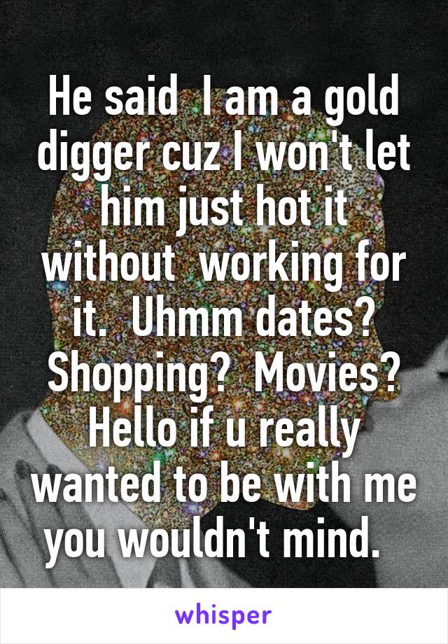 He said  I am a gold digger cuz I won't let him just hot it without  working for it.  Uhmm dates? Shopping?  Movies? Hello if u really wanted to be with me you wouldn't mind.  