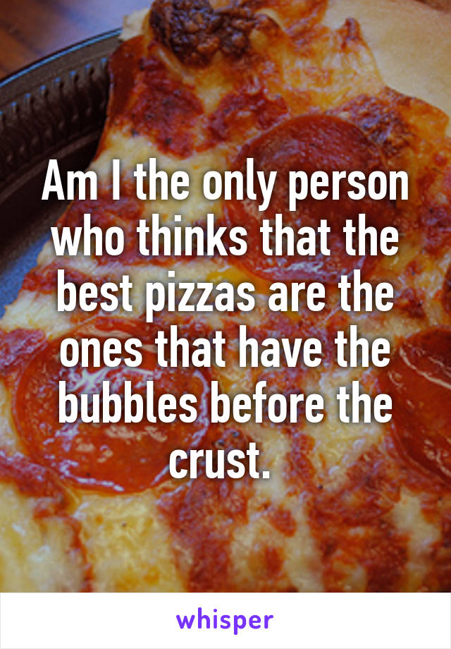 Am I the only person who thinks that the best pizzas are the ones that have the bubbles before the crust. 