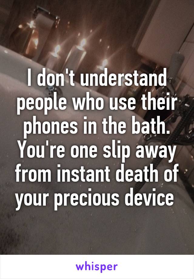 I don't understand people who use their phones in the bath. You're one slip away from instant death of your precious device 