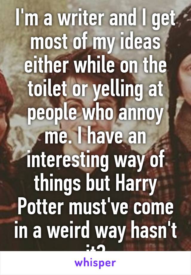 I'm a writer and I get most of my ideas either while on the toilet or yelling at people who annoy me. I have an interesting way of things but Harry Potter must've come in a weird way hasn't it?