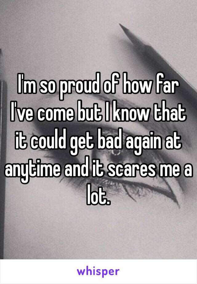 I'm so proud of how far I've come but I know that it could get bad again at anytime and it scares me a lot.