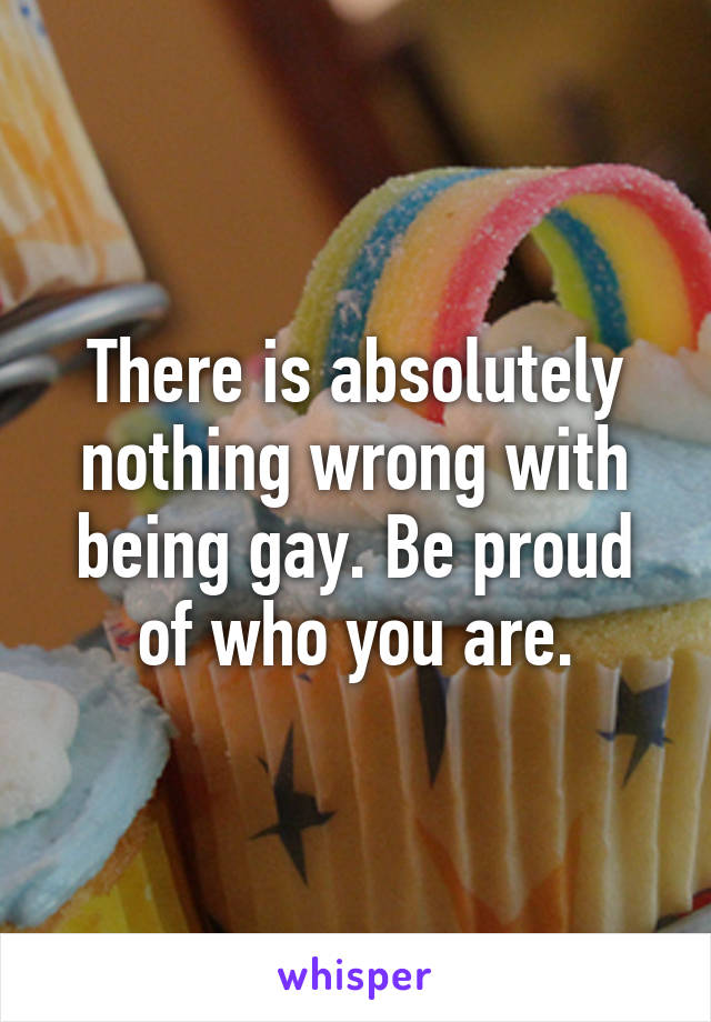 There is absolutely nothing wrong with being gay. Be proud of who you are.