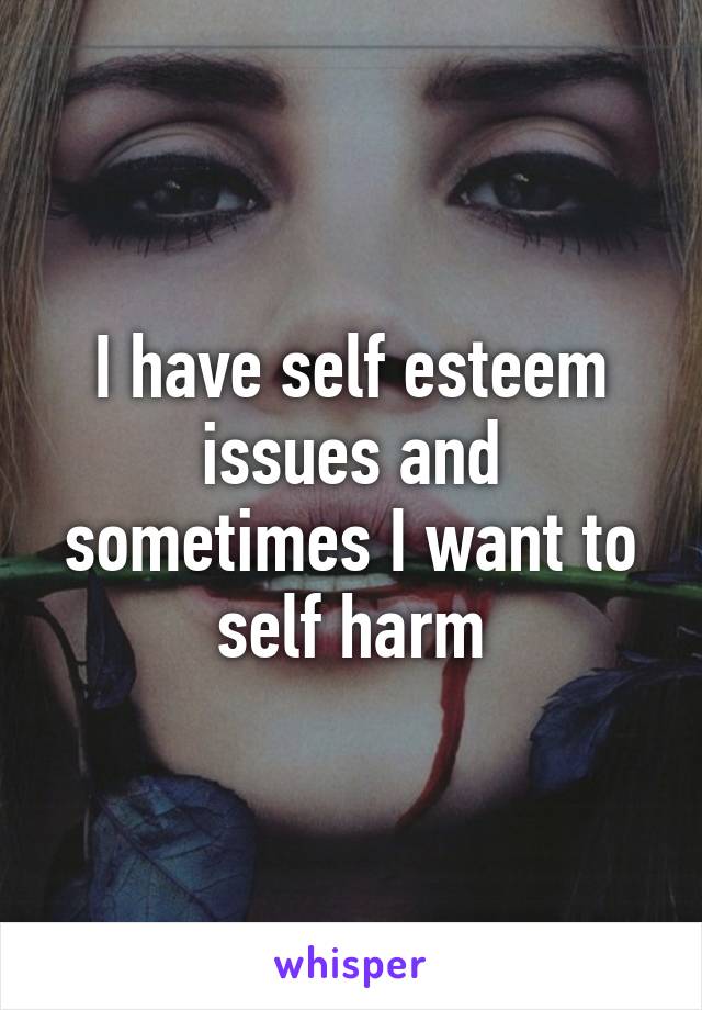 I have self esteem issues and sometimes I want to self harm