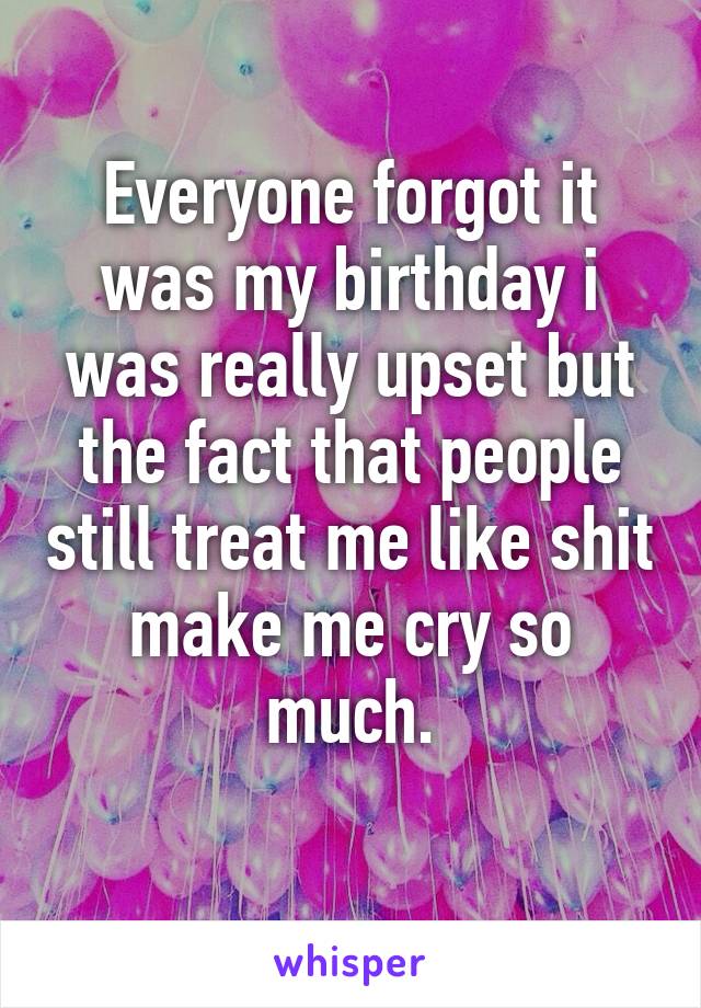 Everyone forgot it was my birthday i was really upset but the fact that people still treat me like shit make me cry so much.
