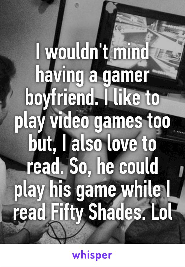 I wouldn't mind having a gamer boyfriend. I like to play video games too but, I also love to read. So, he could play his game while I read Fifty Shades. Lol