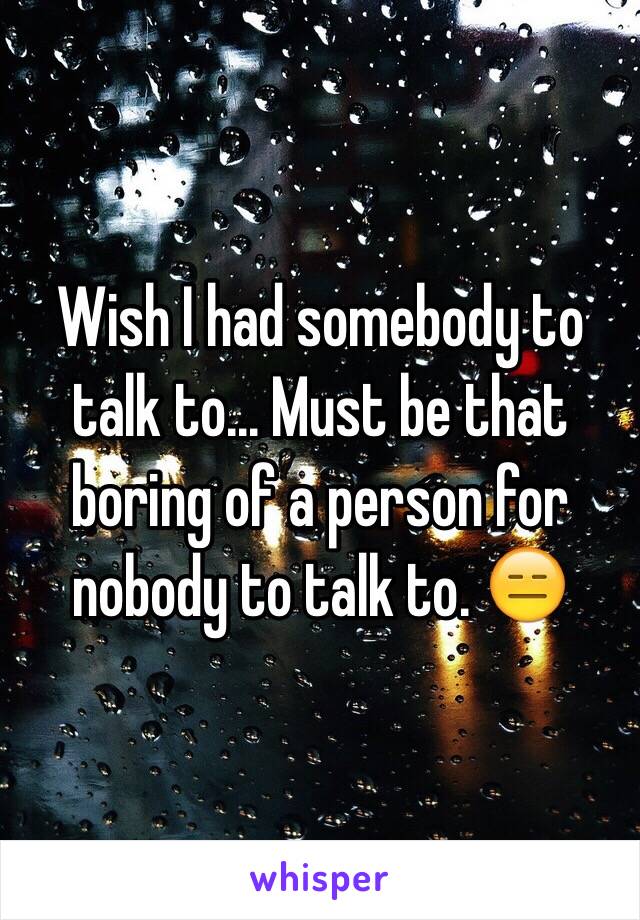 Wish I had somebody to talk to... Must be that boring of a person for nobody to talk to. 😑