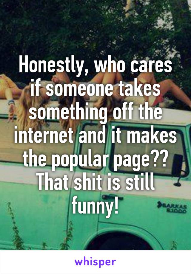 Honestly, who cares if someone takes something off the internet and it makes the popular page?? That shit is still funny!