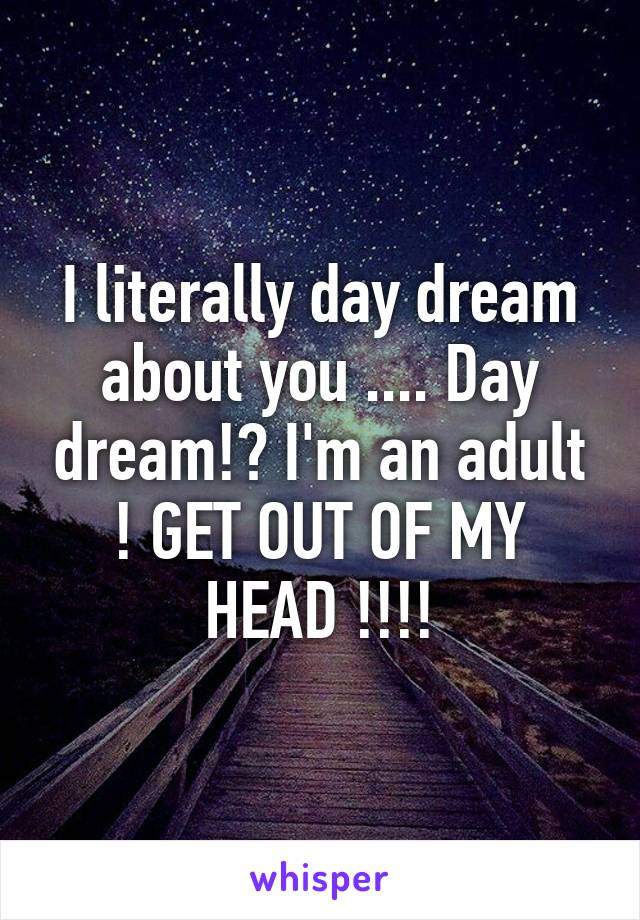 I literally day dream about you .... Day dream!? I'm an adult ! GET OUT OF MY HEAD !!!!