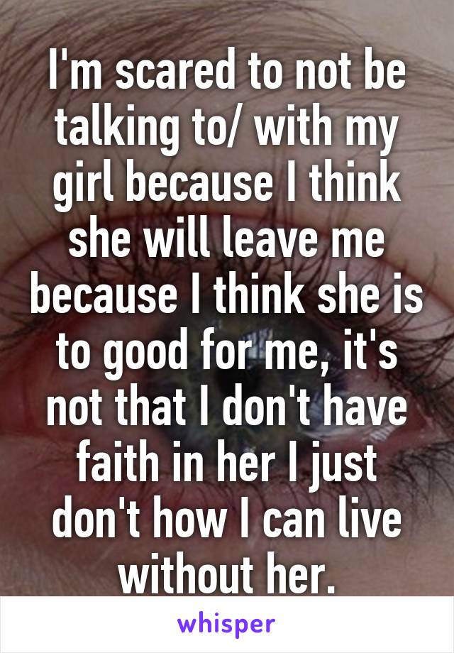 I'm scared to not be talking to/ with my girl because I think she will leave me because I think she is to good for me, it's not that I don't have faith in her I just don't how I can live without her.