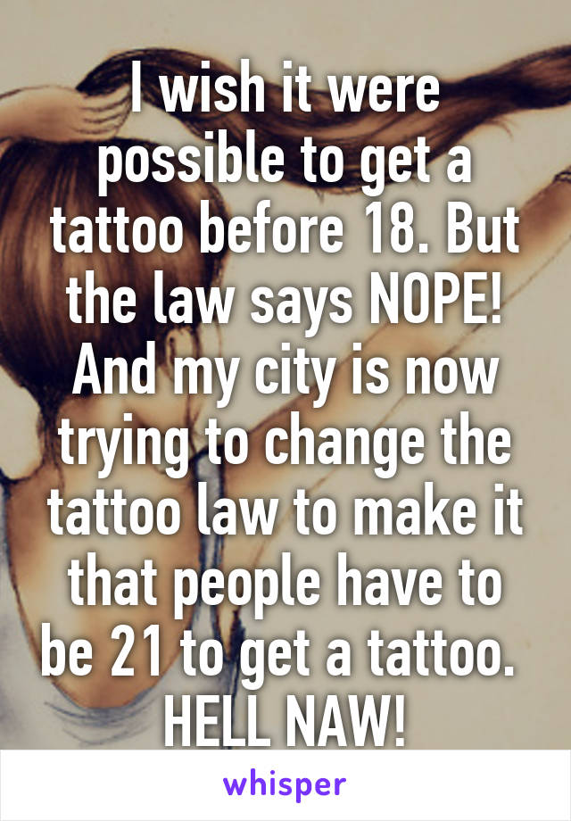 I wish it were possible to get a tattoo before 18. But the law says NOPE! And my city is now trying to change the tattoo law to make it that people have to be 21 to get a tattoo. 
HELL NAW!