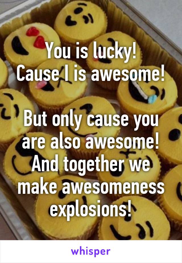 You is lucky!
Cause I is awesome! 
But only cause you are also awesome!
And together we make awesomeness explosions!