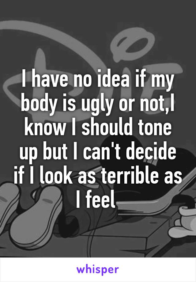 I have no idea if my body is ugly or not,I know I should tone up but I can't decide if I look as terrible as I feel 