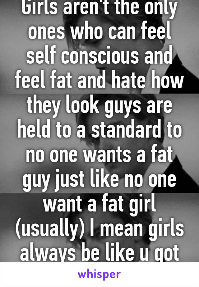 Girls aren't the only ones who can feel self conscious and feel fat and hate how they look guys are held to a standard to no one wants a fat guy just like no one want a fat girl (usually) I mean girls always be like u got a six pack 