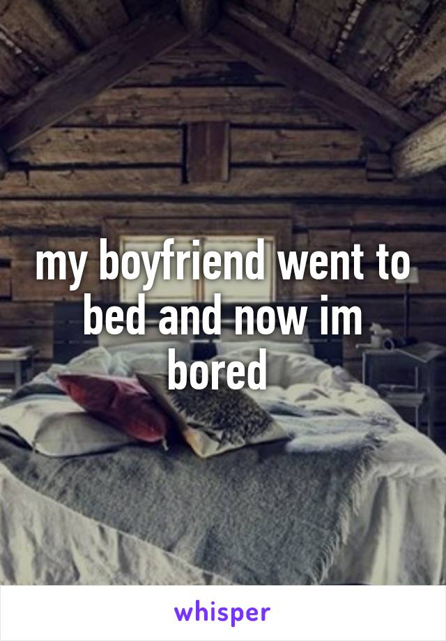 my boyfriend went to bed and now im bored 