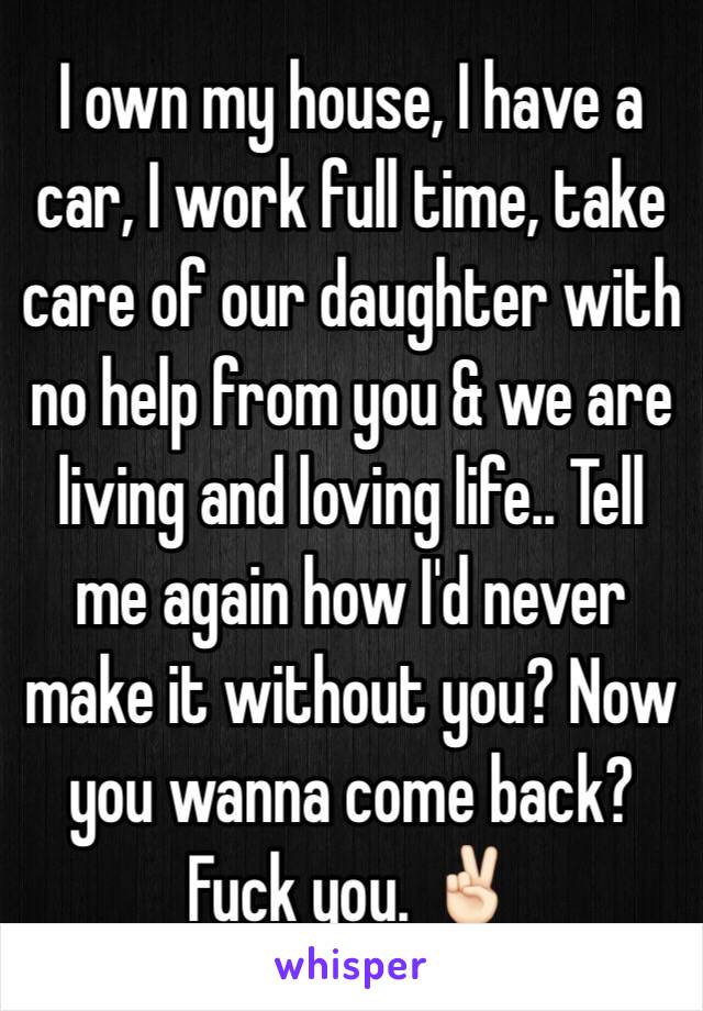 I own my house, I have a car, I work full time, take care of our daughter with no help from you & we are living and loving life.. Tell me again how I'd never make it without you? Now you wanna come back? Fuck you. ✌🏻️