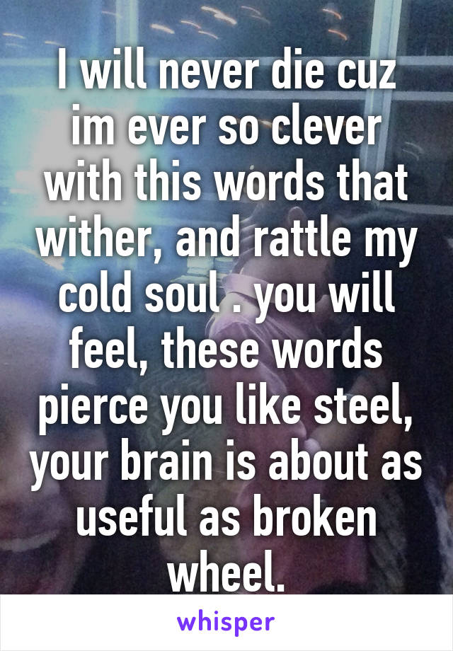 I will never die cuz im ever so clever with this words that wither, and rattle my cold soul . you will feel, these words pierce you like steel, your brain is about as useful as broken wheel.