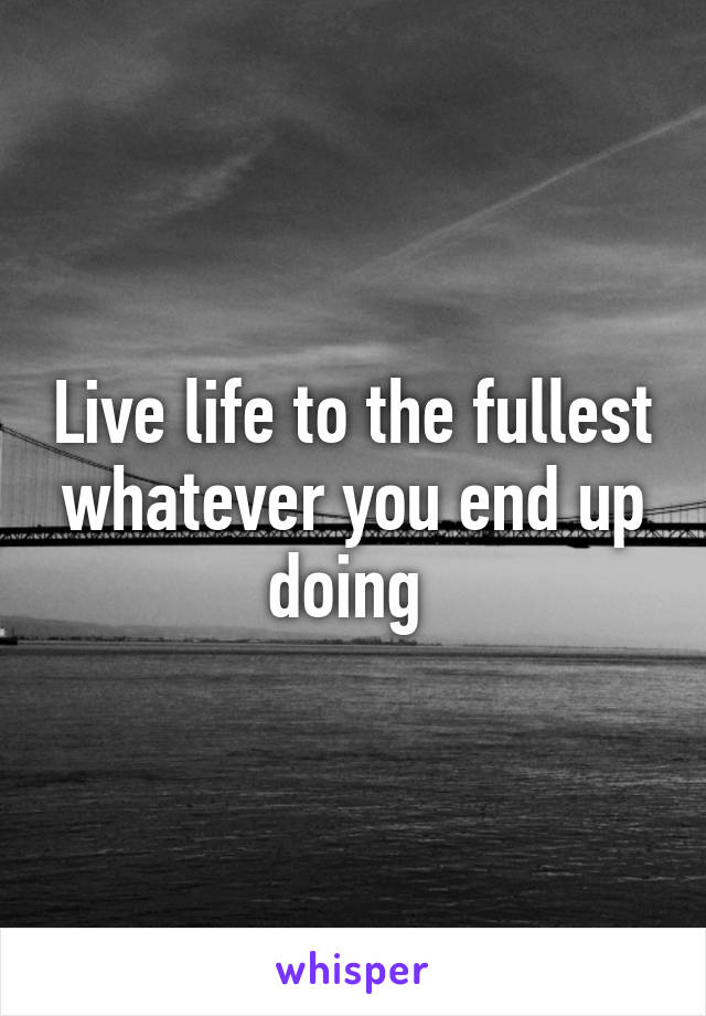 Live life to the fullest whatever you end up doing 