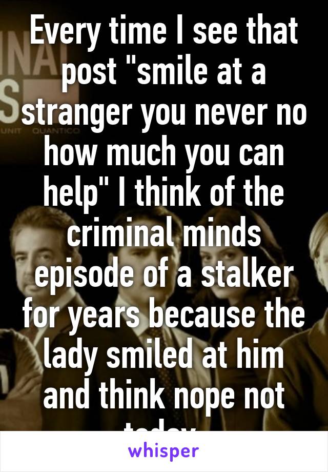 Every time I see that post "smile at a stranger you never no how much you can help" I think of the criminal minds episode of a stalker for years because the lady smiled at him and think nope not today.