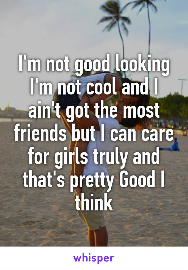 I'm not good looking I'm not cool and I ain't got the most friends but I can care for girls truly and that's pretty Good I think