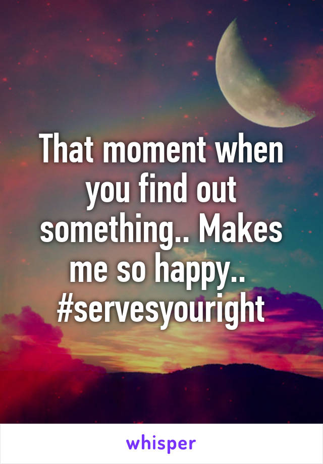 That moment when you find out something.. Makes me so happy.. 
#servesyouright