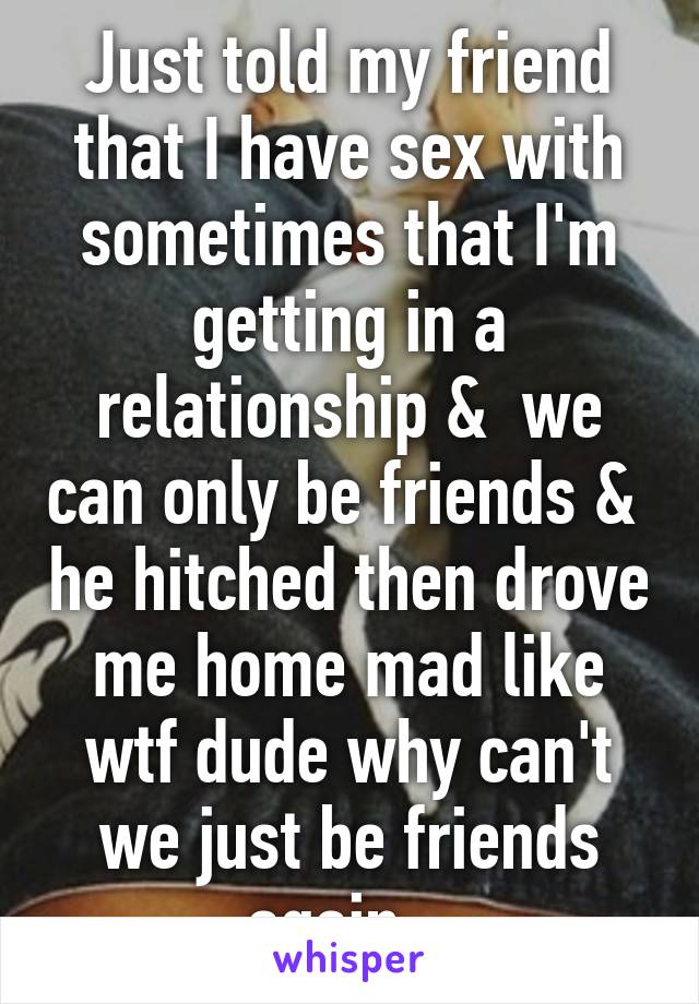 Just told my friend that I have sex with sometimes that I'm getting in a relationship &  we can only be friends &  he hitched then drove me home mad like wtf dude why can't we just be friends again ..