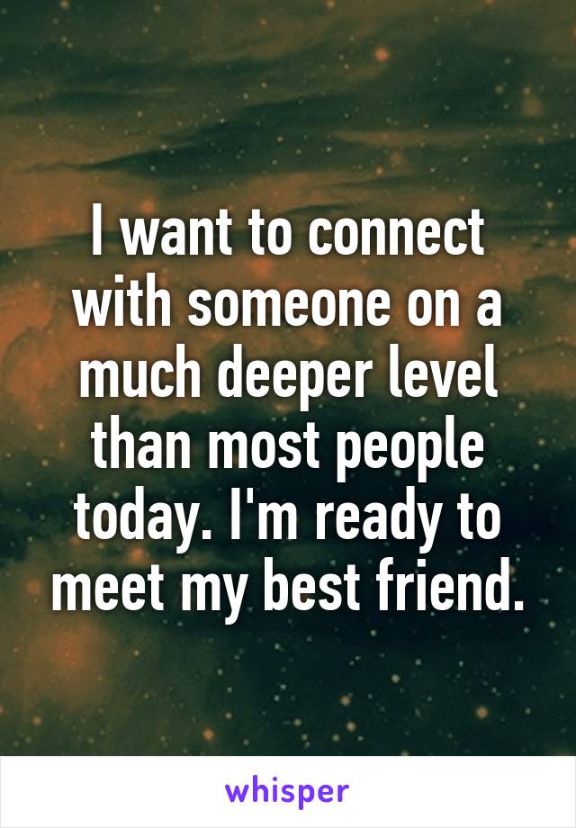 I want to connect with someone on a much deeper level than most people today. I'm ready to meet my best friend.