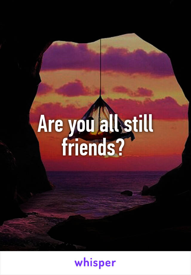 Are you all still friends? 